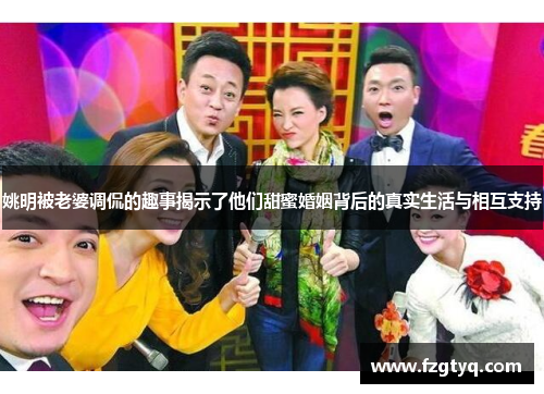 姚明被老婆调侃的趣事揭示了他们甜蜜婚姻背后的真实生活与相互支持