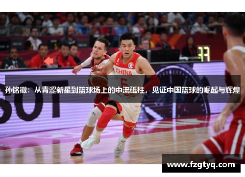 孙铭徽：从青涩新星到篮球场上的中流砥柱，见证中国篮球的崛起与辉煌