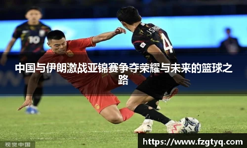 中国与伊朗激战亚锦赛争夺荣耀与未来的篮球之路